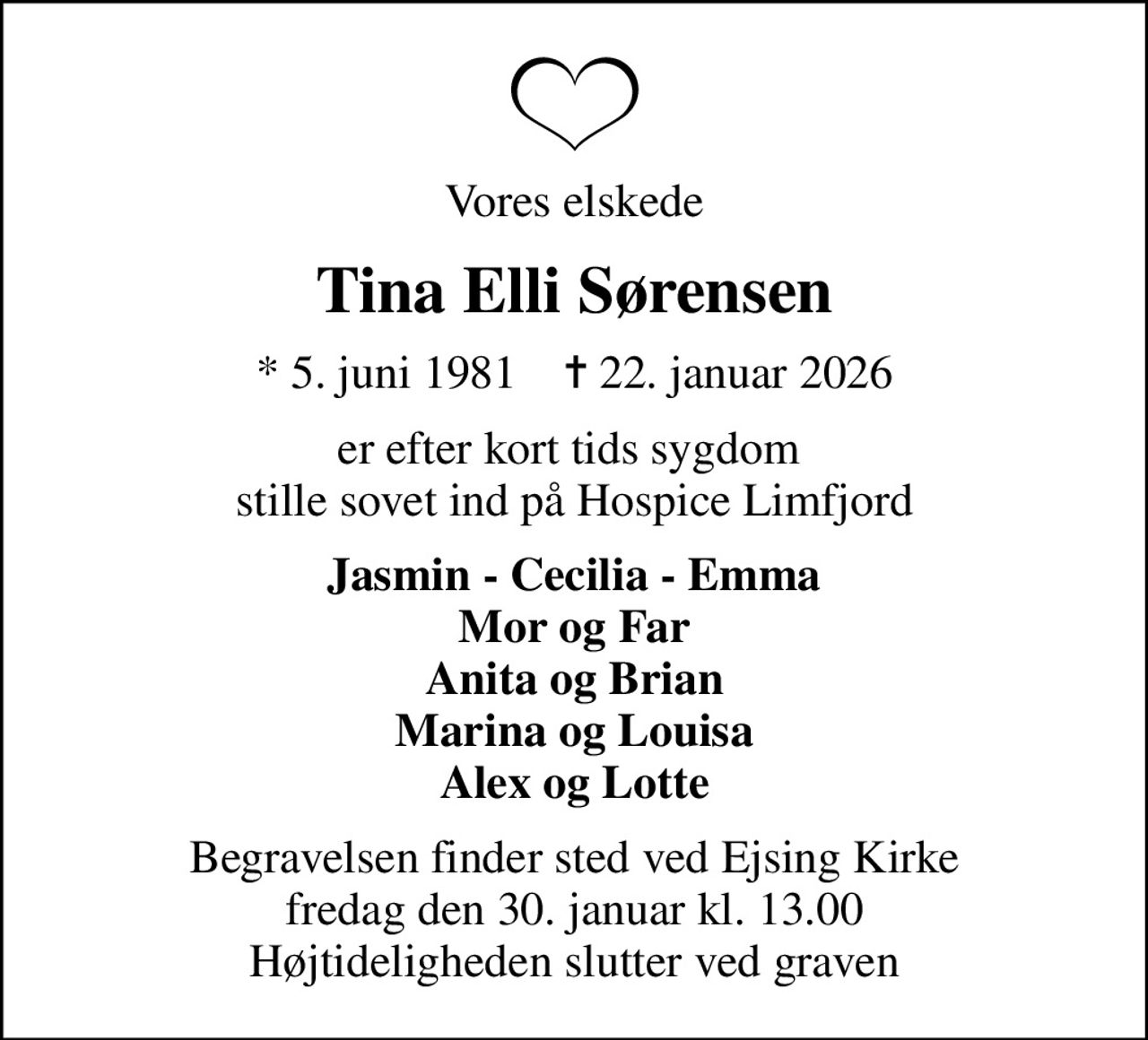 Vores elskede
Tina Elli Sørensen
* 5. juni 1981    ✝ 22. januar 2026
er efter kort tids sygdom  stille sovet ind på Hospice Limfjord
Jasmin - Cecilia - Emma Mor og Far Anita og Brian Marina og Louisa Alex og Lotte
Begravelsen finder sted ved Ejsing Kirke  fredag den 30. januar kl. 13.00  Højtideligheden slutter ved graven