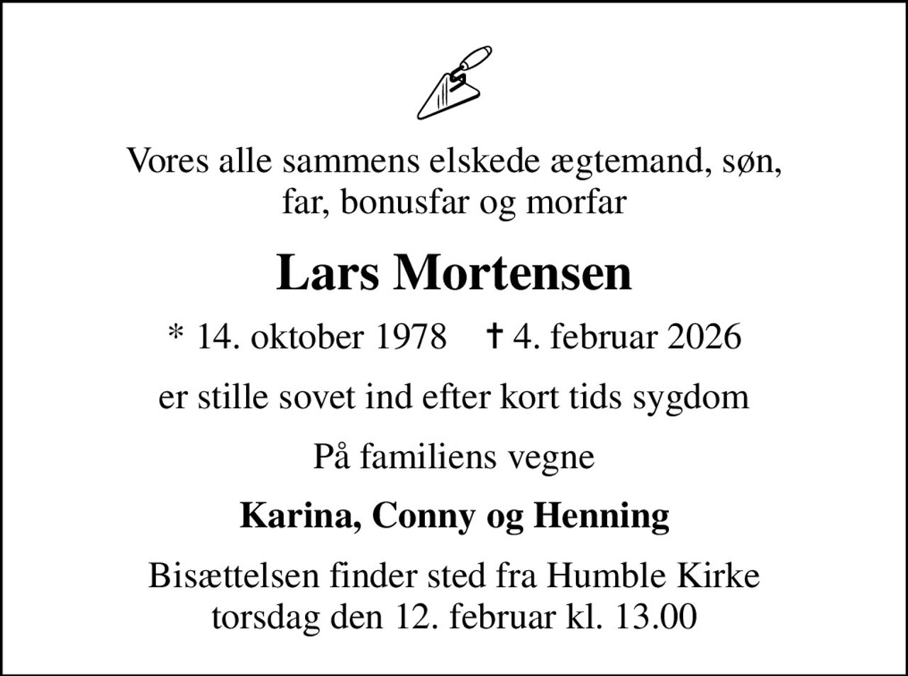 Vores alle sammens elskede ægtemand, søn, far, bonusfar og morfar
Lars Mortensen
* 14. oktober 1978    ✝ 4. februar 2026
er stille sovet ind efter kort tids sygdom
På familiens vegne
Karina, Conny og Henning
Bisættelsen finder sted fra Humble Kirke  torsdag den 12. februar kl. 13.00
