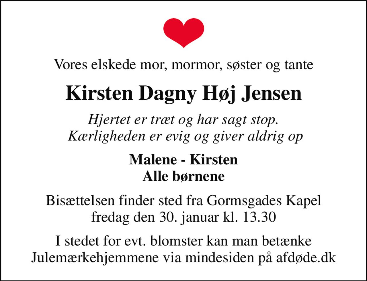 Vores elskede mor, mormor, søster og tante
Kirsten Dagny Høj Jensen
Hjertet er træt og har sagt stop.  Kærligheden er evig og giver aldrig op
Malene - Kirsten Alle børnene
Bisættelsen finder sted fra Gormsgades Kapel  fredag den 30. januar kl. 13.30 
I stedet for evt. blomster kan man betænke
					Julemærkehjemmene via mindesiden på afdøde.dk