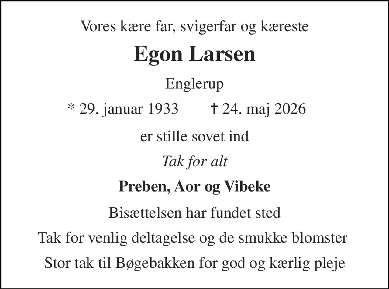 Vores kære far, svigerfar og kæreste 
Egon Larsen 
Englerup 
* 29. januar 1933 
✝ 24. maj 2026 
er stille sovet ind 
Tak for alt 
Preben, Aor og Vibeke 
Bisættelsen har fundet sted 
Tak for venlig deltagelse og de smukke blomster  
Stor tak til Bøgebakken for god og kærlig pleje