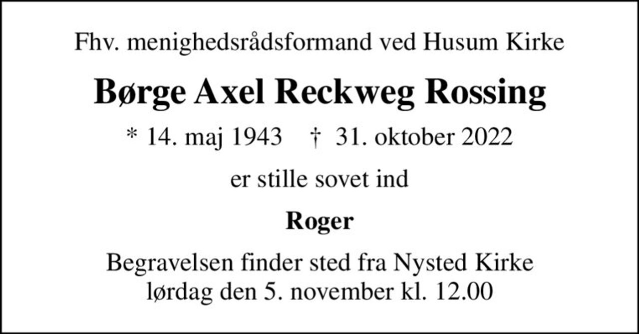 Fhv. menighedsrådsformand ved Husum Kirke
Børge Axel Reckweg Rossing
* 14. maj 1943    ✝ 31. oktober 2022
er stille sovet ind
Roger
Begravelsen finder sted fra Nysted Kirke lørdag den 5. november kl. 12.00