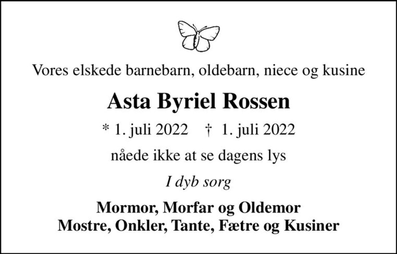 Vores elskede barnebarn, oldebarn, niece og kusine
Asta Byriel Rossen
* 1. juli 2022    ✝ 1. juli 2022
nåede ikke at se dagens lys
I dyb sorg
Mormor, Morfar og Oldemor Mostre, Onkler, Tante, Fætre og Kusiner