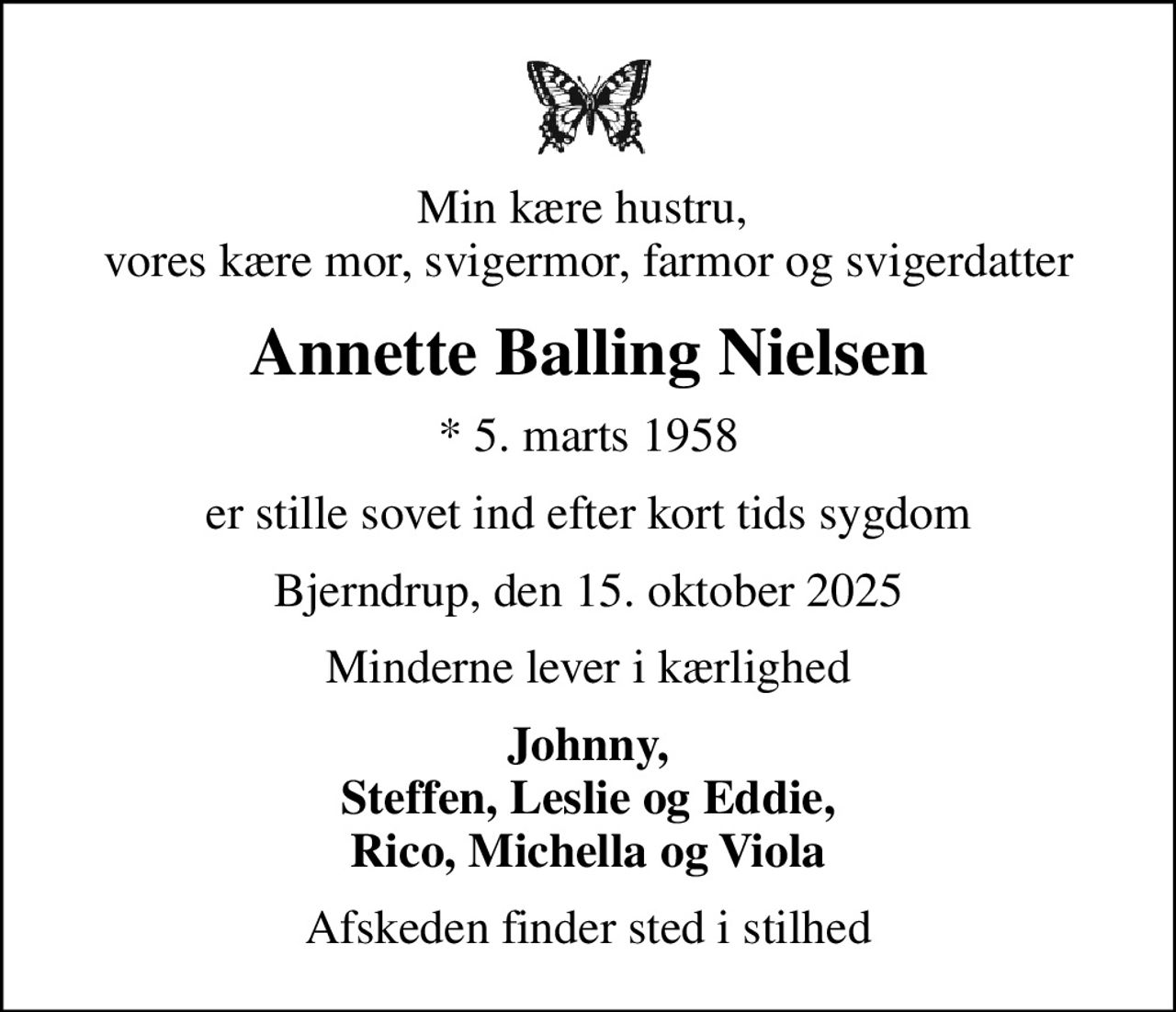 Min kære hustru,  vores kære mor, svigermor, farmor og svigerdatter
Annette Balling Nielsen
* 5. marts 1958
er stille sovet ind efter kort tids sygdom
Bjerndrup, den 15. oktober 2025
Minderne lever i kærlighed
Johnny, Steffen, Leslie og Eddie, Rico, Michella og Viola
Afskeden finder sted i stilhed