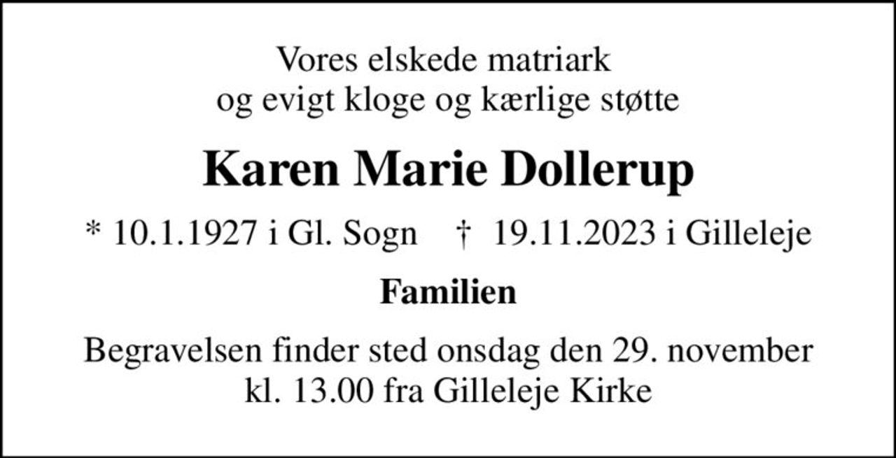 Vores elskede matriark  og evigt kloge og kærlige støtte
Karen Marie Dollerup
* 10.1.1927 i Gl. Sogn    ✝ 19.11.2023 i Gilleleje
Familien
Begravelsen finder sted onsdag den 29. november kl. 13.00 fra Gilleleje Kirke