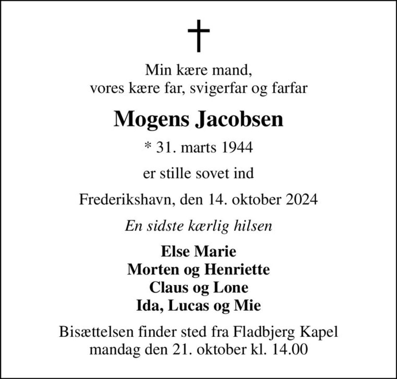 Min kære mand, vores kære far, svigerfar og farfar
Mogens Jacobsen
* 31. marts 1944
er stille sovet ind
Frederikshavn, den 14. oktober 2024
En sidste kærlig hilsen
Else Marie Morten og Henriette Claus og Lone Ida, Lucas og Mie
Bisættelsen finder sted fra Fladbjerg Kapel mandag den 21. oktober kl. 14.00