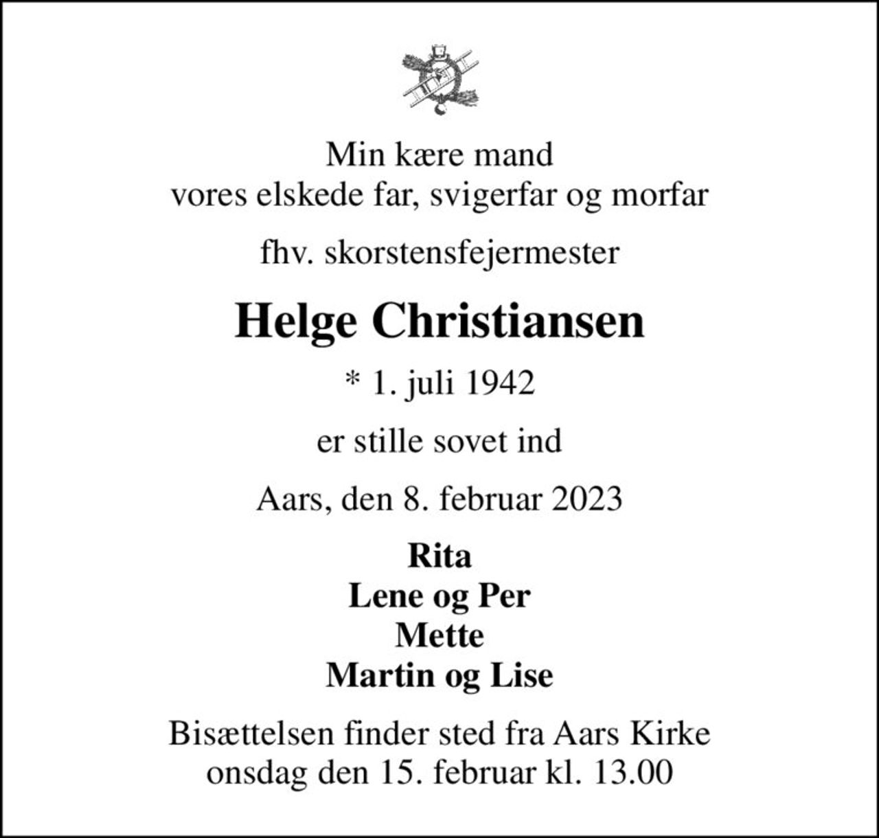 Min kære mand vores elskede far, svigerfar og morfar
fhv. skorstensfejermester
Helge Christiansen
* 1. juli 1942
er stille sovet ind
Aars, den 8. februar 2023
Rita Lene og Per Mette Martin og Lise
Bisættelsen finder sted fra Aars Kirke  onsdag den 15. februar kl. 13.00