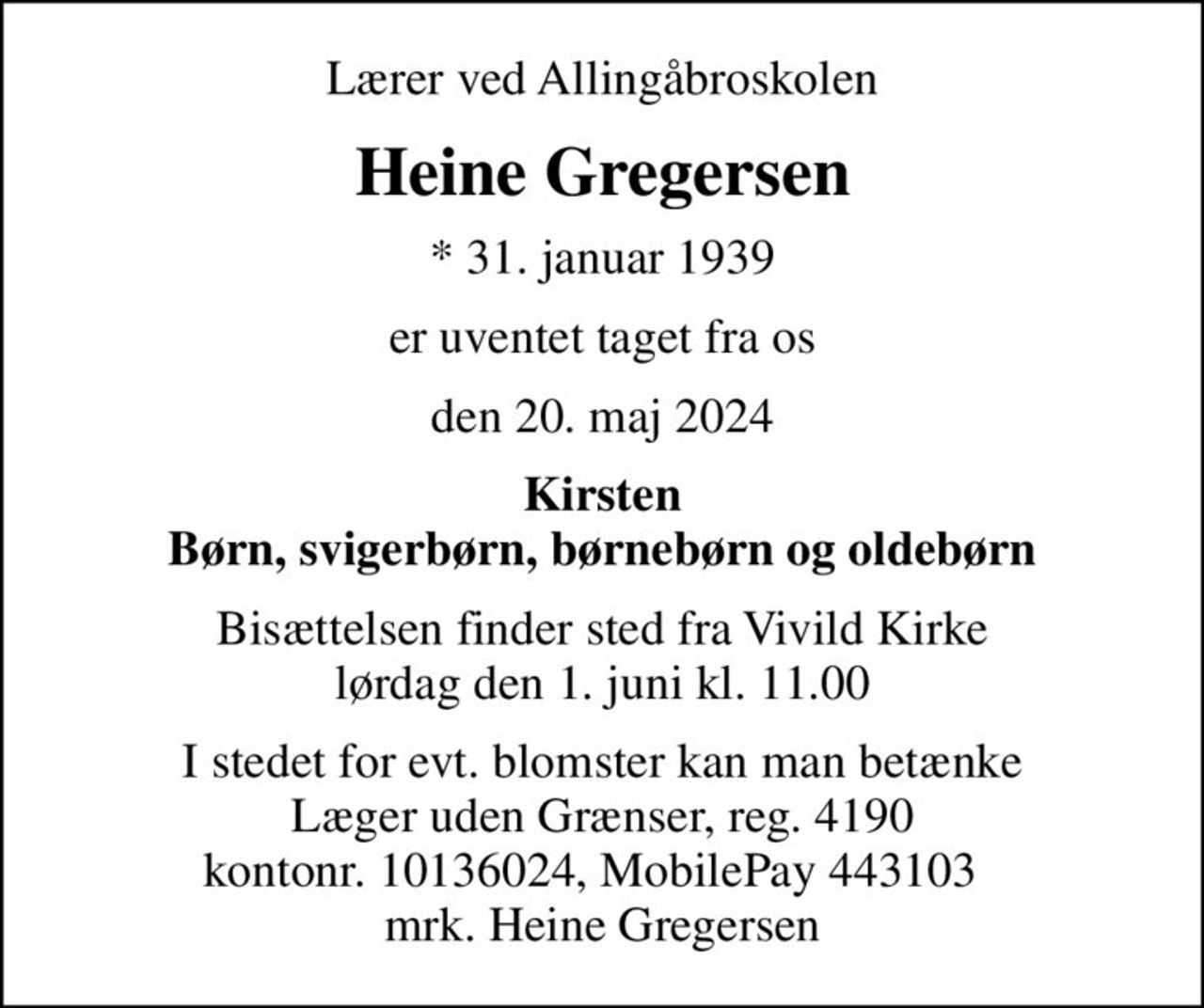 Lærer ved Allingåbroskolen
Heine Gregersen
* 31. januar 1939
er uventet taget fra os
den 20. maj 2024
Kirsten Børn, svigerbørn, børnebørn og oldebørn
Bisættelsen finder sted fra Vivild Kirke  lørdag den 1. juni kl. 11.00 
I stedet for evt. blomster kan man betænke
					Læger uden Grænser reg.4190kontonr.10136024mrk. Heine
					Gregersen