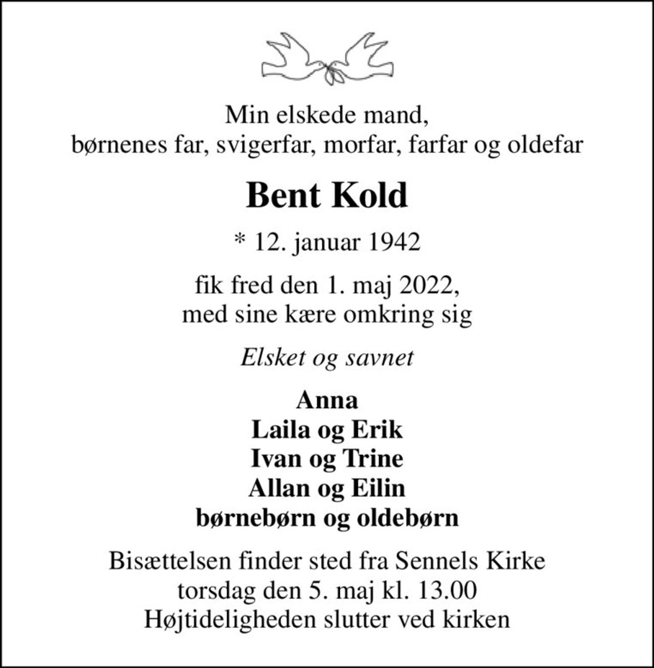 Min elskede mand, børnenes far, svigerfar, morfar, farfar og oldefar
Bent Kold
* 12. januar 1942
fik fred den 1. maj 2022, med sine kære omkring sig
Elsket og savnet
Anna Laila og Erik Ivan og Trine Allan og Eilin børnebørn og oldebørn
Bisættelsen finder sted fra Sennels Kirke  torsdag den 5. maj kl. 13.00  Højtideligheden slutter ved kirken