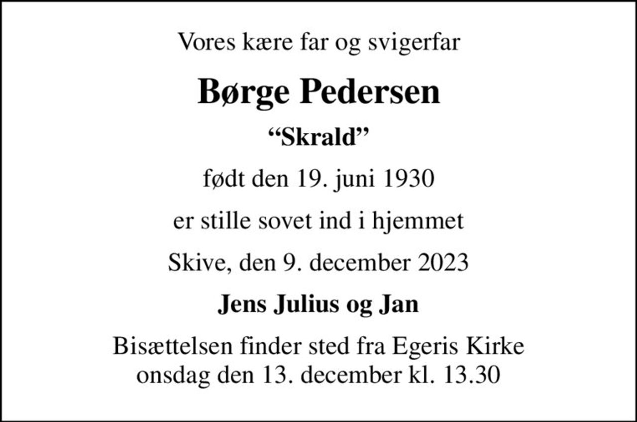 Vores kære far og svigerfar
Børge Pedersen
Skrald
født den 19. juni 1930
er stille sovet ind i hjemmet
Skive, den 9. december 2023
Jens Julius og Jan
Bisættelsen finder sted fra Egeris Kirke  onsdag den 13. december kl. 13.30
