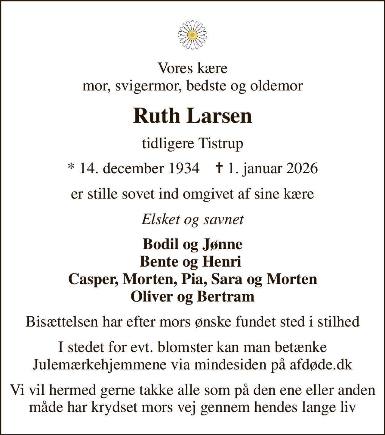 Vores kære mor, svigermor, bedste og oldemor
Ruth Larsen
tidligere Tistrup
* 14. december 1934    ✝ 1. januar 2026
er stille sovet ind omgivet af sine kære
Elsket og savnet
Bodil og Jønne Bente og Henri  Casper, Morten, Pia, Sara og Morten Oliver og Bertram
Bisættelsen har efter mors ønske fundet sted i stilhed
I stedet for evt. blomster kan man betænke
					Julemærkehjemmene via mindesiden på afdøde.dk
Vi vil hermed gerne takke alle som på den ene eller anden måde har krydset mors vej gennem hendes lange liv