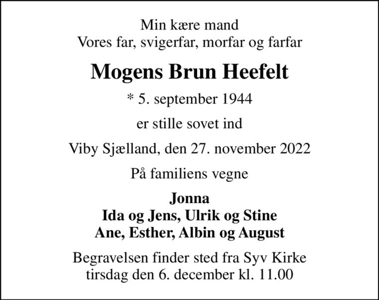 Min kære mand Vores far, svigerfar, morfar og farfar
Mogens Brun Heefelt
* 5. september 1944
er stille sovet ind
Viby Sjælland, den 27. november 2022
På familiens vegne
Jonna Ida og Jens, Ulrik og Stine Ane, Esther, Albin og August
Begravelsen finder sted fra Syv Kirke  tirsdag den 6. december kl. 11.00