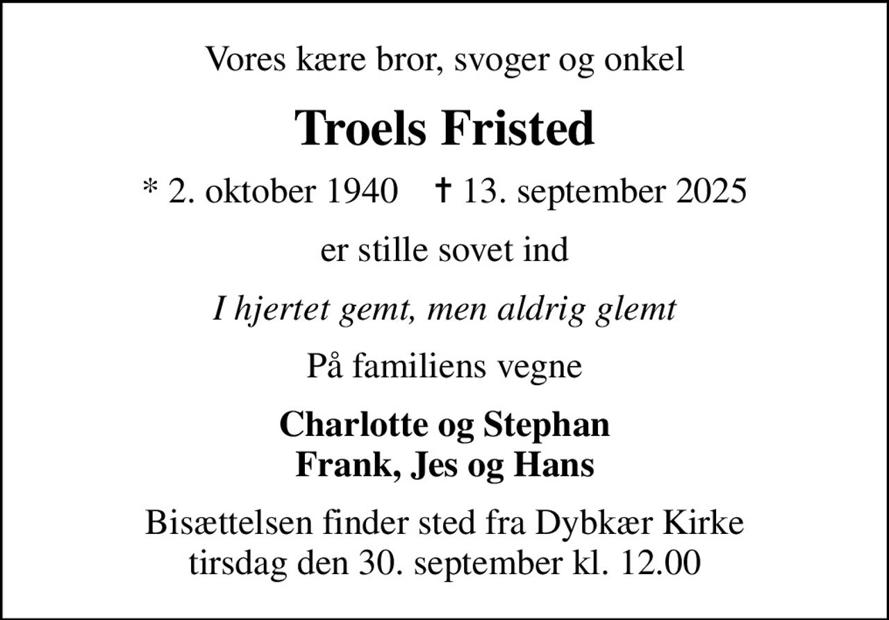 Vores kære bror, svoger og onkel
Troels Fristed
* 2. oktober 1940    ✝ 13. september 2025
er stille sovet ind
I hjertet gemt, men aldrig glemt
På familiens vegne
Charlotte og Stephan Frank, Jes og Hans
Bisættelsen finder sted fra Dybkær Kirke  tirsdag den 30. september kl. 12.00