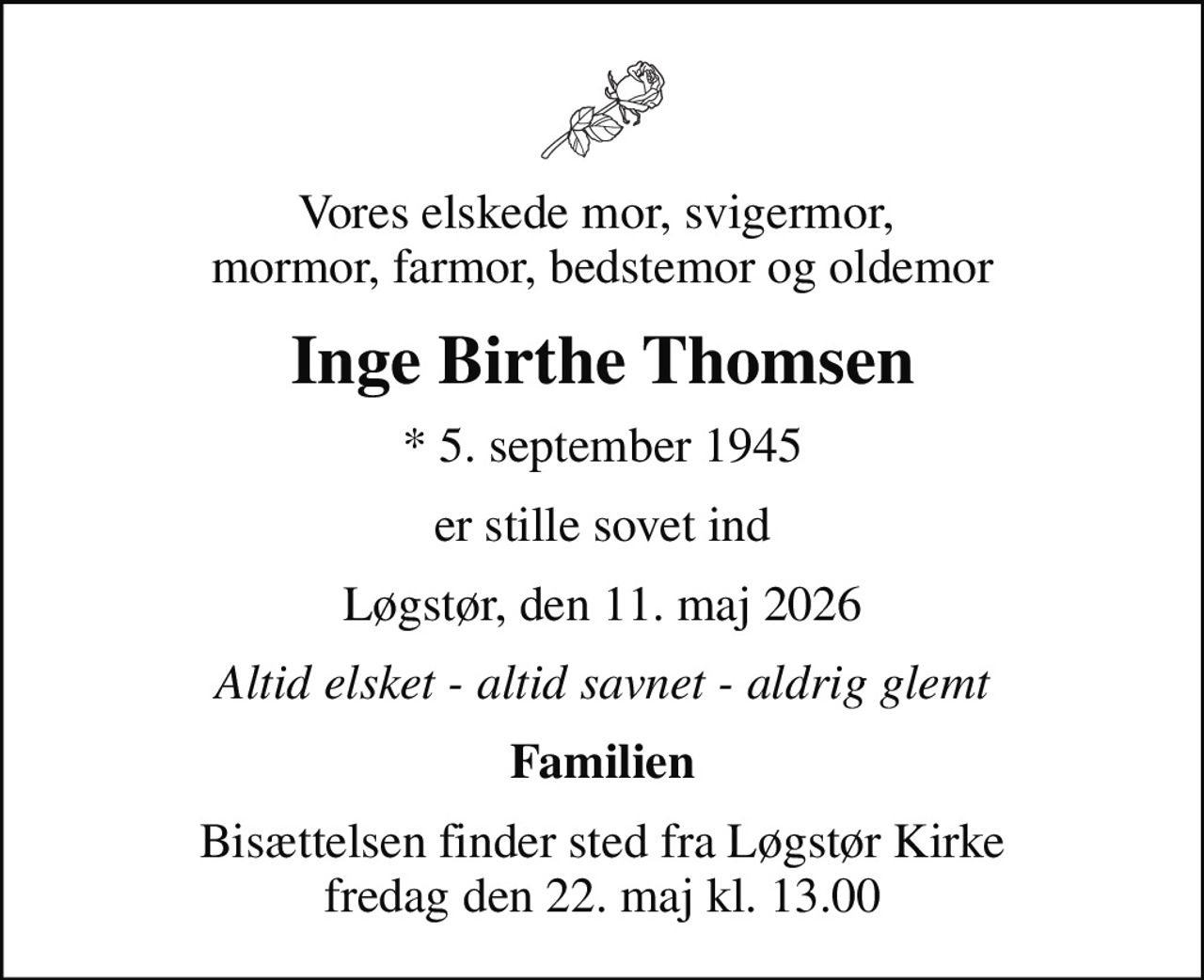 Vores elskede mor, svigermor,  mormor, farmor, bedstemor og oldemor
Inge Birthe Thomsen
* 5. september 1945
er stille sovet ind
Løgstør, den 11. maj 2026
Altid elsket - altid savnet - aldrig glemt
Familien
Bisættelsen finder sted fra Løgstør Kirke  fredag den 22. maj kl. 13.00