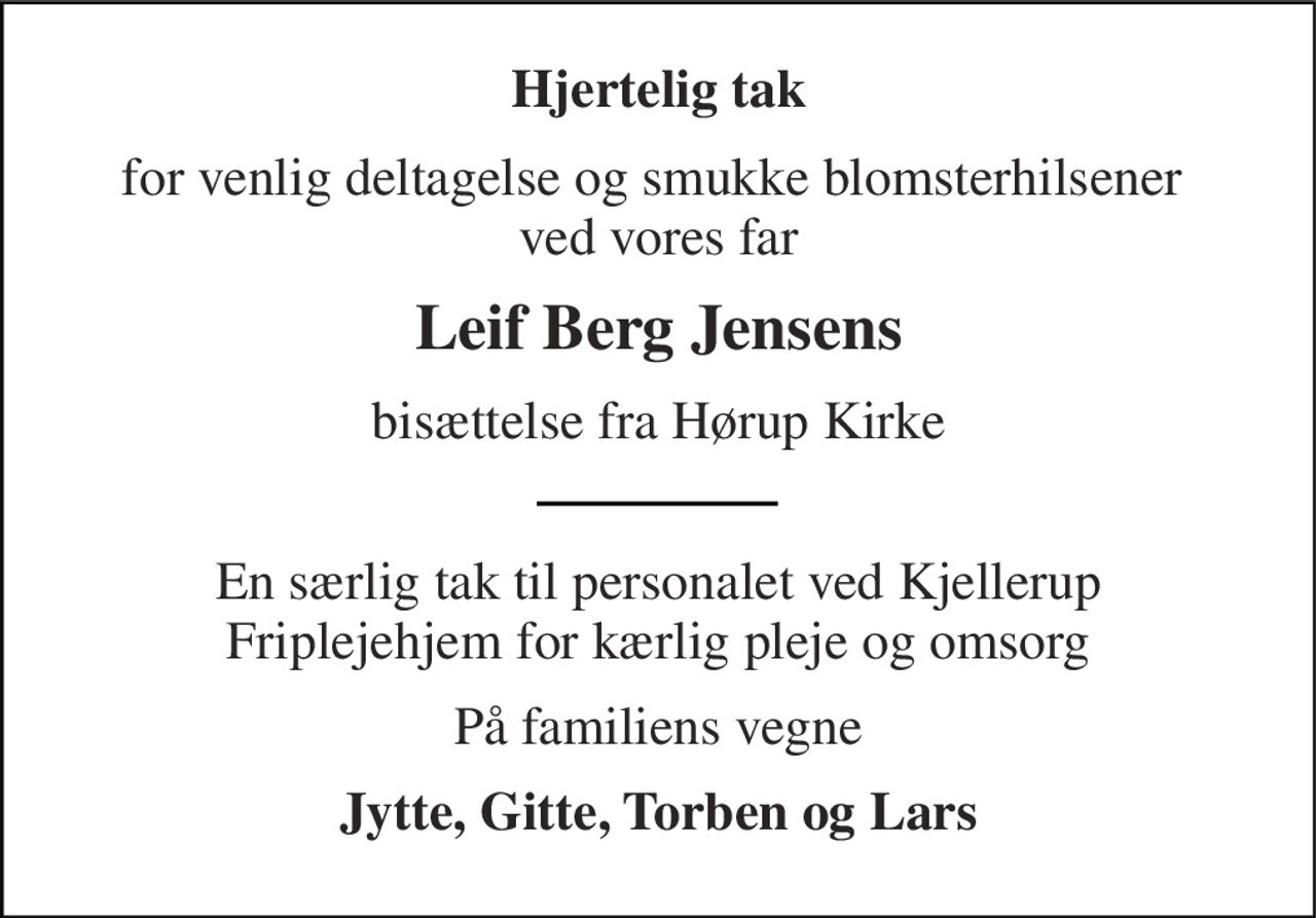 Hjertelig tak 
for venlig deltagelse og smukke blomsterhilsener  ved vores far 
Leif Berg Jensens 
bisættelse fra Hørup Kirke 
En særlig tak til personalet ved Kjellerup Friplejehjem for kærlig pleje og omsorg 
På familiens vegne 
Jytte, Gitte, Torben og Lars