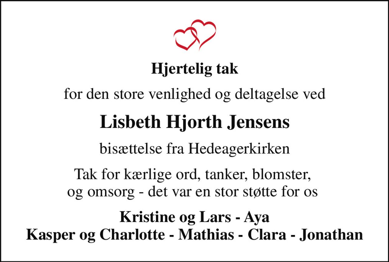 Hjertelig tak
for den store venlighed og deltagelse ved
Lisbeth Hjorth Jensens
bisættelse fra Hedeagerkirken
Tak for kærlige ord, tanker, blomster,  og omsorg - det var en stor støtte for os 
Kristine og Lars - Aya Kasper og Charlotte - Mathias - Clara - Jonathan