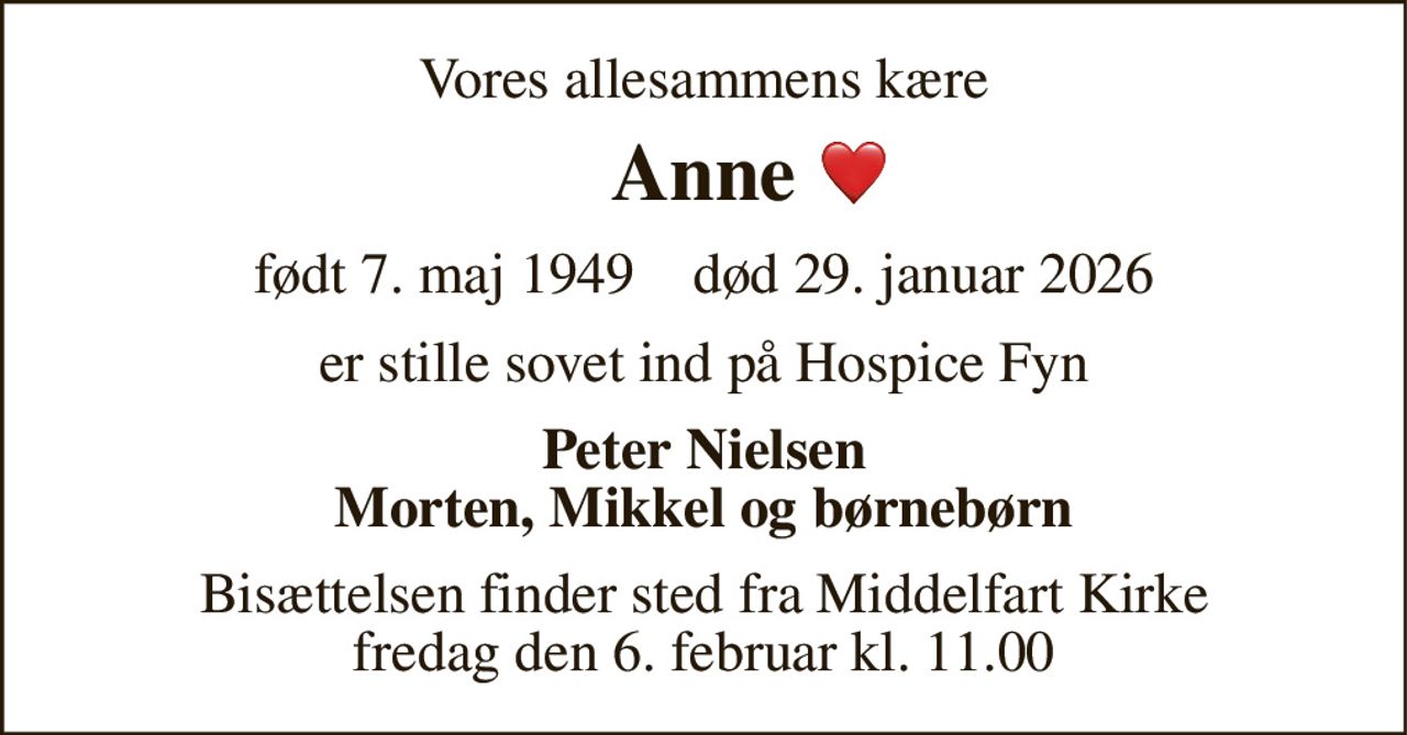 Vores allesammens kære 
Anne 
født 7. maj 1949​    død 29. januar 2026 
er stille sovet ind på Hospice Fyn 
Peter Nielsen Morten, Mikkel og børnebørn 
Bisættelsen​ finder sted fra Middelfart Kirke​ fredag den 6. februar​ kl. 11.00