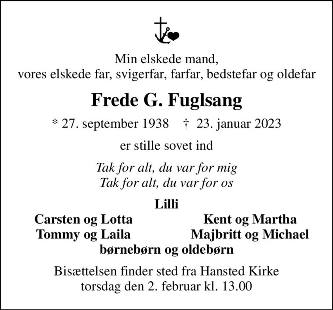 Min elskede mand, vores elskede far, svigerfar, farfar, bedstefar og oldefar
Frede G. Fuglsang
* 27. september 1938    ✝ 23. januar 2023
er stille sovet ind
Tak for alt, du var for mig Tak for alt, du var for os
Lilli
Carsten og Lotta
Kent og Martha
Tommy og Laila
Majbritt og Michael
Bisættelsen finder sted fra Hansted Kirke  torsdag den 2. februar kl. 13.00