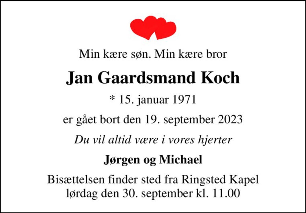 Min kære søn. Min kære bror
Jan Gaardsmand Koch
* 15. januar 1971
er gået bort den 19. september 2023
Du vil altid være i vores hjerter
Jørgen og Michael
Bisættelsen finder sted fra Ringsted Kapel  lørdag den 30. september kl. 11.00