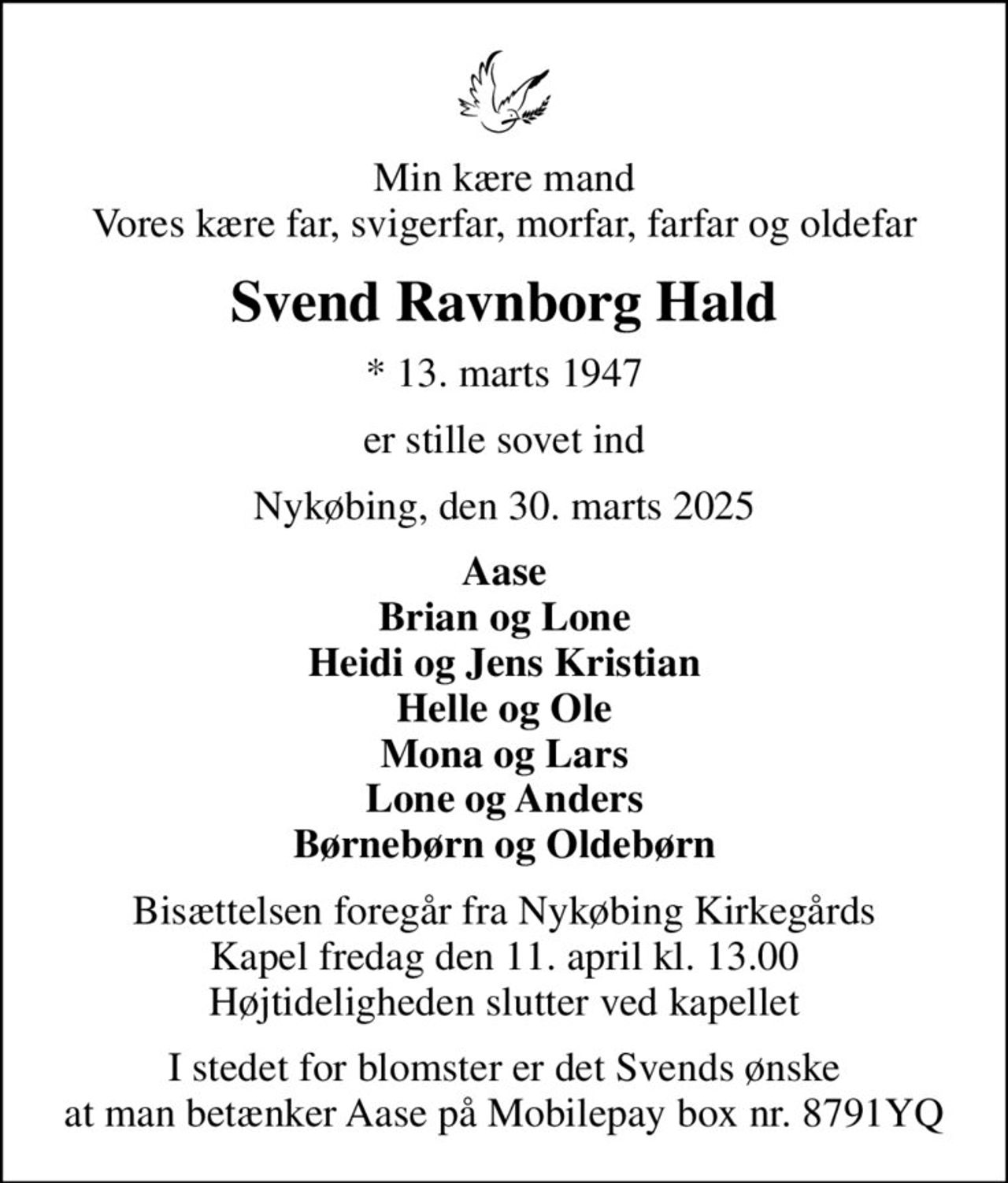 Min kære mand Vores kære far, svigerfar, morfar, farfar og oldefar
Svend Ravnborg Hald
* 13. marts 1947
er stille sovet ind
Nykøbing, den 30. marts 2025
Aase Brian og Lone Heidi og Jens Kristian Helle og Ole Mona og Lars Lone og Anders Børnebørn og Oldebørn
Bisættelsen foregår fra Nykøbing Kirkegårds Kapel  fredag den 11. april kl. 13.00  Højtideligheden slutter ved kapellet
I stedet for blomster er det Svends ønske at man betænker Aase på Mobilepay box nr. 8791YQ