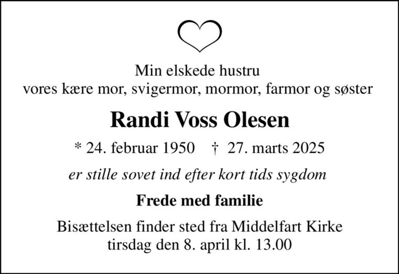 Min elskede hustru  vores kære mor, svigermor, mormor, farmor og søster 
Randi Voss Olesen
* 24. februar 1950    ✝ 27. marts 2025
er stille sovet ind efter kort tids sygdom 
Frede med familie
Bisættelsen finder sted fra Middelfart Kirke  tirsdag den 8. april kl. 13.00