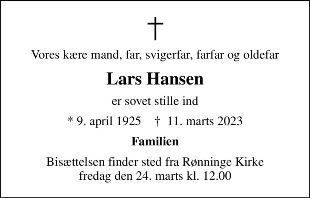 Vores kære mand, far, svigerfar, farfar og oldefar
Lars Hansen
er sovet stille ind
* 9. april 1925    ✝ 11. marts 2023
Familien
Bisættelsen finder sted fra Rønninge Kirke  fredag den 24. marts kl. 12.00