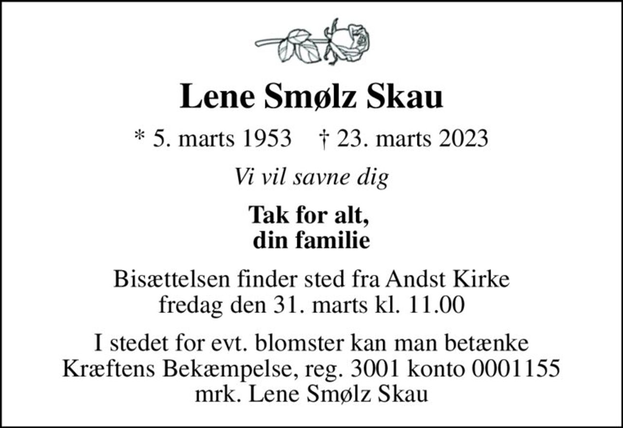 Lene Smølz Skau
* 5. marts 1953    ✝ 23. marts 2023
Vi vil savne dig
Tak for alt,  din familie
Bisættelsen finder sted fra Andst Kirke  fredag den 31. marts kl. 11.00 
I stedet for evt. blomster kan man betænke
					Kræftens Bekæmpelse reg.3001konto0001155mrk. Lene Smølz
					Skau