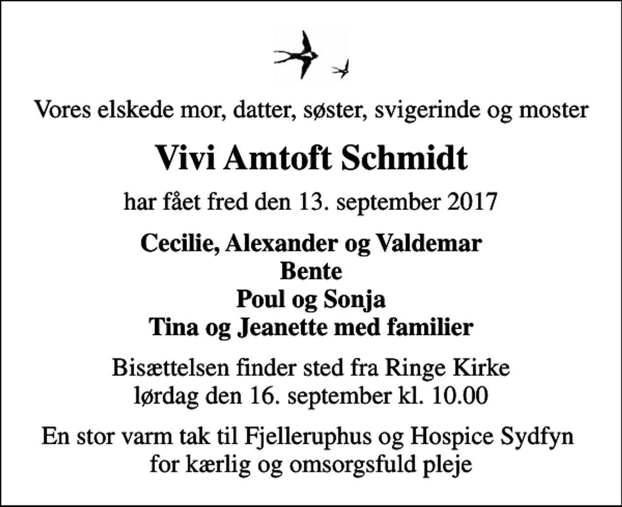 <p>Vores elskede mor, datter, søster, svigerinde og moster<br />Vivi Amtoft Schmidt<br />har fået fred den 13. september 2017<br />Cecilie, Alexander og Valdemar Bente Poul og Sonja Tina og Jeanette med familier<br />Bisættelsen finder sted fra Ringe Kirke lørdag den 16. september kl. 10.00<br />En stor varm tak til Fjelleruphus og Hospice Sydfyn for kærlig og omsorgsfuld pleje</p>