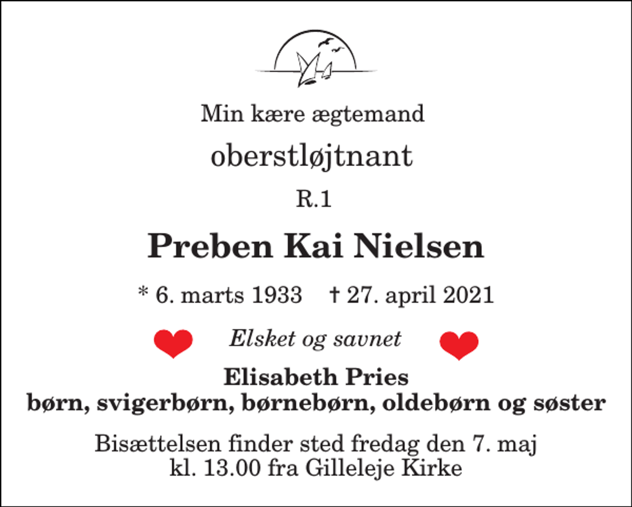 <p>Min kære ægtemand<br />oberstløjtnant<br />R.1<br />Preben Kai Nielsen<br />*​ 6. marts 1933​ ✝​ 27. april 2021<br />Elsket og savnet<br />Elisabeth Pries børn, svigerbørn, søster, børnebørn og oldebørn<br />Bisættelsen​ finder sted lørdag den 8. maj​ kl. 11.00 fra Gilleleje Kirke</p>