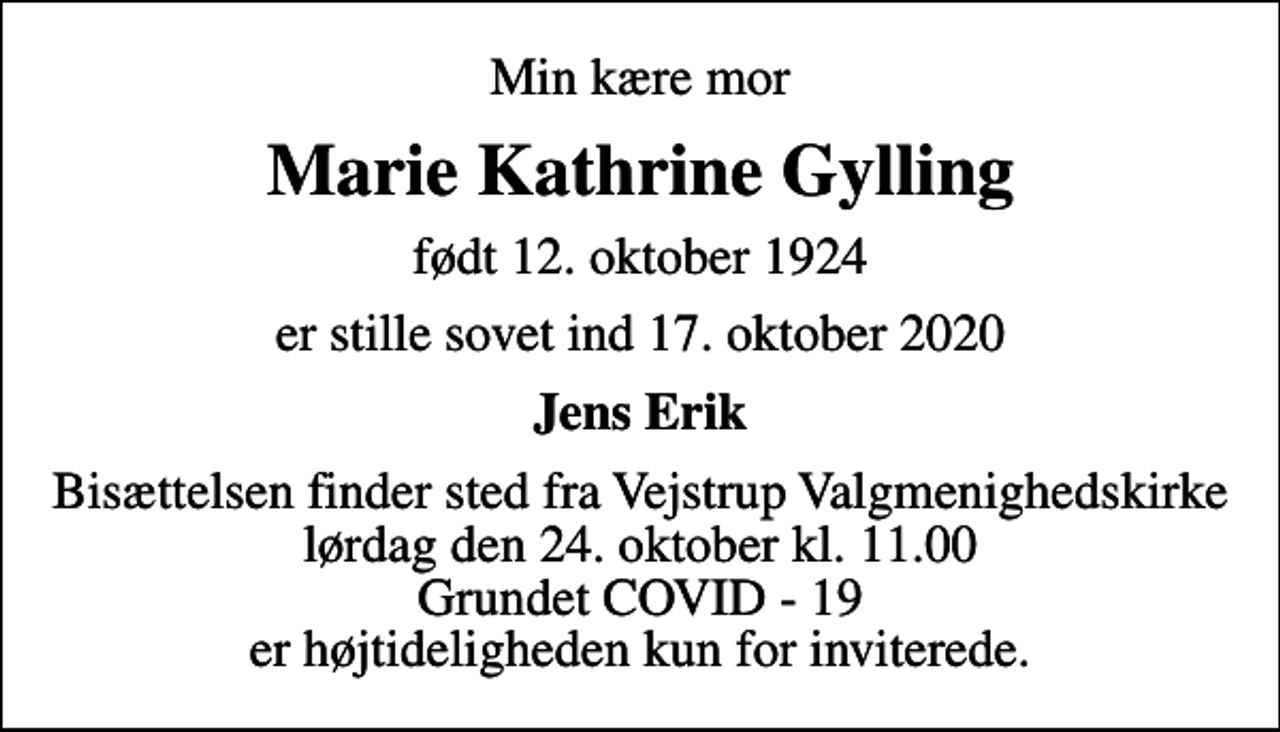 <p>Min kære mor<br />Marie Kathrine Gylling<br />født 12. oktober 1924<br />er stille sovet ind 17. oktober 2020<br />Jens Erik<br />Bisættelsen finder sted fra Vejstrup Valgmenighedskirke lørdag den 24. oktober kl. 11.00 Grundet COVID - 19 er højtideligheden kun for inviterede.</p>