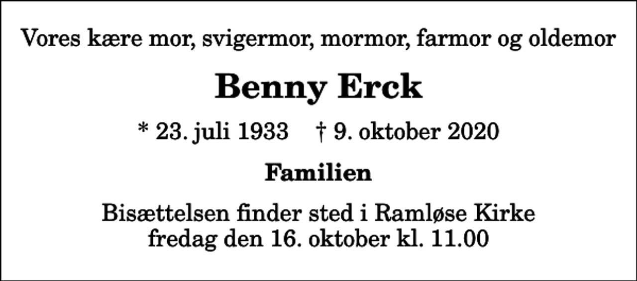 <p>Vores kære mor, svigermor, mormor, farmor og oldemor<br />Benny Erck<br />* 23. juli 1933 ✝ 9. oktober 2020<br />Familien<br />Bisættelsen finder sted i Ramløse Kirke fredag den 16. oktober kl. 11.00</p>