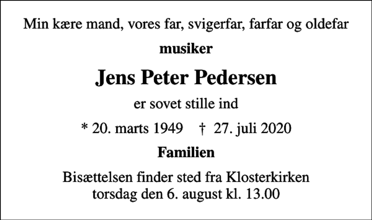 <p>Min kære mand, vores far, svigerfar, farfar og oldefar<br />musiker<br />Jens Peter Pedersen<br />er sovet stille ind<br />* 20. marts 1949 ✝ 27. juli 2020<br />Familien<br />Bisættelsen finder sted fra Klosterkirken torsdag den 6. august kl. 13.00</p>