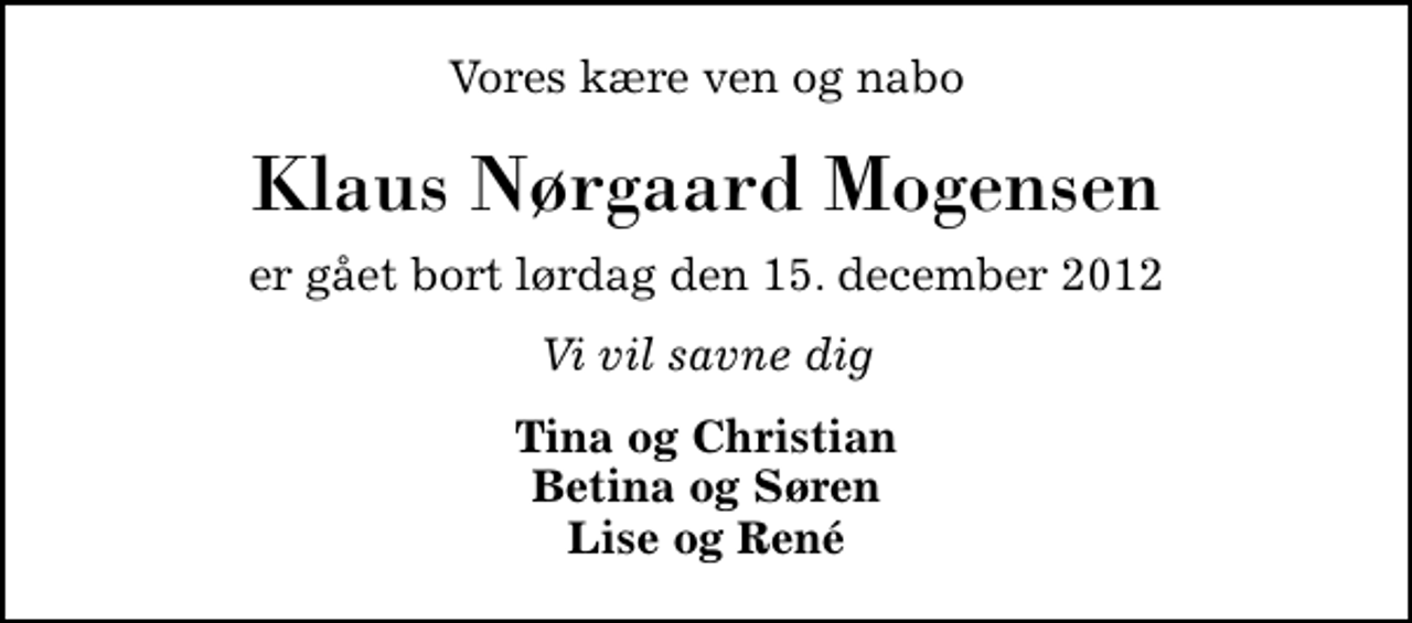 <p>Vores kære ven og nabo<br />Klaus Nørgaard Mogensen<br />er gået bort lørdag den 15. december 2012<br />Vi vil savne dig<br />Tina og Christian Betina og Søren Lise og René</p>