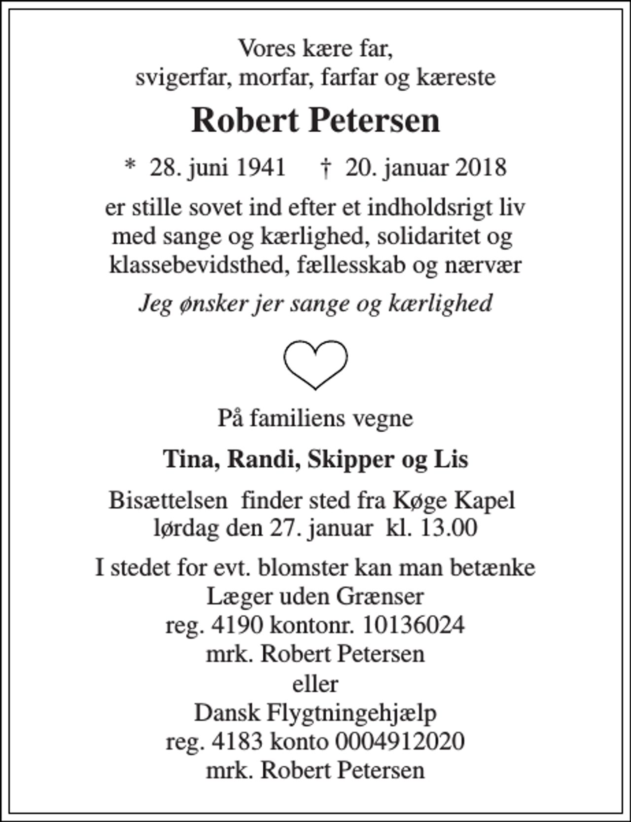 <p>Vores kære far, svigerfar, morfar, farfar og kæreste<br />Robert Petersen<br />*​ 28. juni 1941​ †​ 20. januar 2018<br />er stille sovet ind efter et indholdsrigt liv med sange og kærlighed, solidaritet og klassebevidsthed, fællesskab og nærvær<br />Jeg ønsker jer sange og kærlighed<br />På familiens vegne<br />Tina, Randi, Skipper og Lis<br />Bisættelsen​ finder sted fra Køge Kapel​ lørdag den 27. januar​ kl. 13.00<br />I stedet for evt. blomster kan man betænke Læger uden Grænser reg. 4190 kontonr. 10136024 mrk. Robert Petersen<br />eller Dansk Flygtningehjælp reg. 4183 konto 0004912020 mrk. Robert Petersen</p>