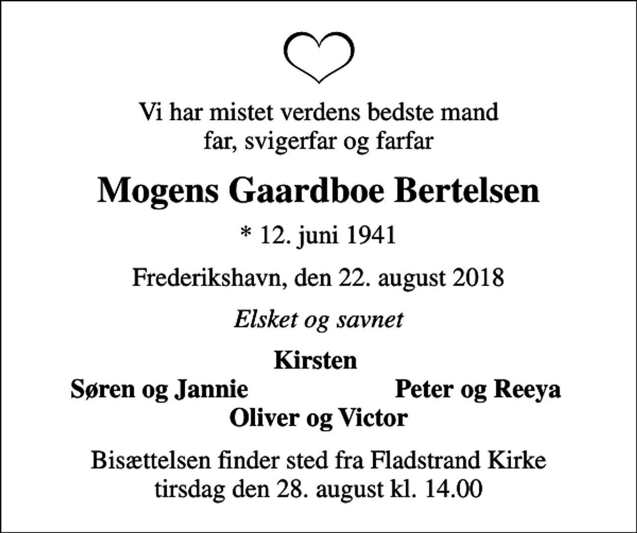 <p>Vi har mistet verdens bedste mand far, svigerfar og farfar<br />Mogens Gaardboe Bertelsen<br />* 12. juni 1941<br />Frederikshavn, den 22. august 2018<br />Elsket og savnet<br />Kirsten<br />Søren og Jannie<br />Peter og Reeya<br />Bisættelsen finder sted fra Fladstrand Kirke tirsdag den 28. august kl. 14.00</p>