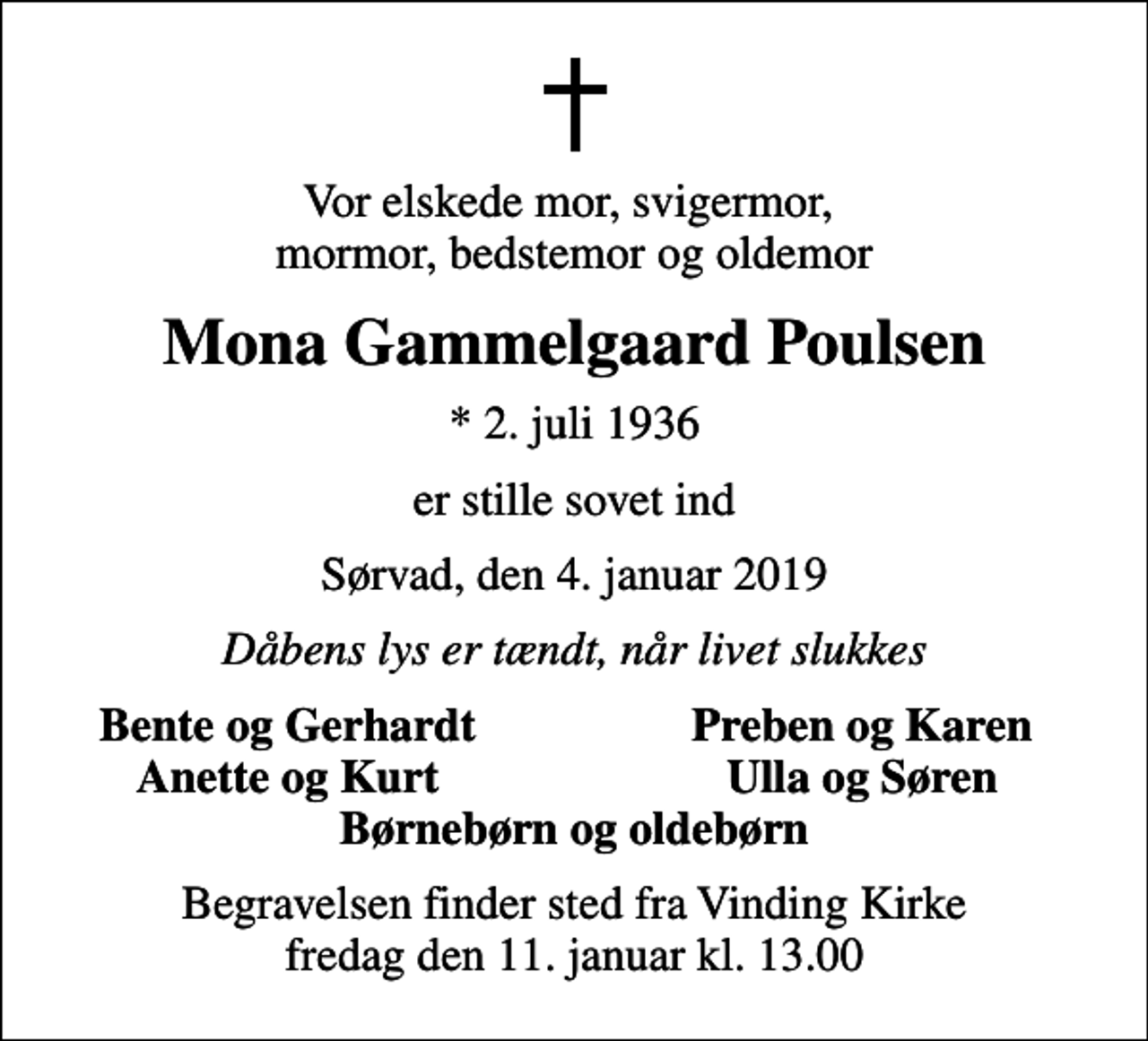 <p>Vor elskede mor, svigermor, mormor, bedstemor og oldemor<br />Mona Gammelgaard Poulsen<br />* 2. juli 1936<br />er stille sovet ind<br />Sørvad, den 4. januar 2019<br />Dåbens lys er tændt, når livet slukkes<br />Bente og Gerhardt<br />Preben og Karen<br />Anette og Kurt<br />Ulla og Søren<br />Begravelsen finder sted fra Vinding Kirke fredag den 11. januar kl. 13.00</p>