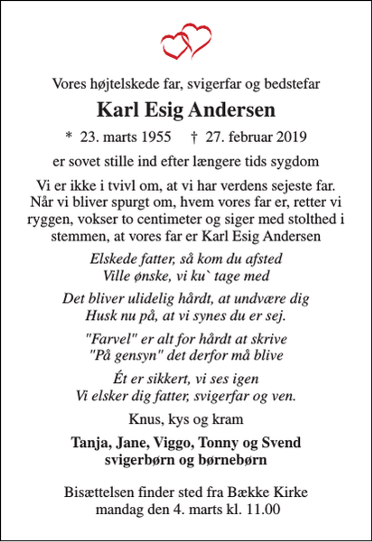 <p>Vores højtelskede far, svigerfar og bedstefar<br />Karl Esig Andersen<br />*​ 23. marts 1955​ †​ 27. februar 2019<br />er sovet stille ind efter længere tids sygdom<br />Vi er ikke i tvivl om, at vi har verdens sejeste far. Når vi bliver spurgt om, hvem vores far er, retter vi ryggen, vokser to centimeter og siger med stolthed i stemmen, at vores far er Karl Esig Andersen<br />Elskede fatter, så kom du afsted Ville ønske, vi ku` tage med<br />Det bliver ulidelig hårdt, at undvære dig Husk nu på, at vi synes du er sej.<br />"Farvel" er alt for hårdt at skrive "På gensyn" det derfor må blive<br />Ét er sikkert, vi ses igen Vi elsker dig fatter, svigerfar og ven.<br />Knus, kys og kram<br />Tanja, Jane, Viggo, Tonny og Svend svigerbørn og børnebørn<br />Bisættelsen finder sted fra Bække Kirke mandag den 4. marts kl. 11.00</p>