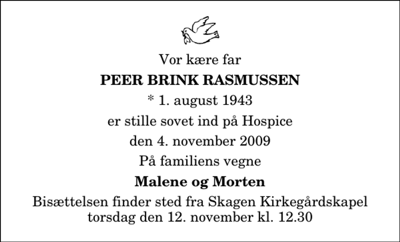 <p>Vor kære far<br />Peer Brink Rasmussen<br />* 1. august 1943<br />er stille sovet ind på Hospice<br />den 4. november 2009<br />På familiens vegne<br />Malene og Morten<br />Bisættelsen finder sted fra Skagen Kirkegårdskapel torsdag den 12. november kl. 12.30</p>