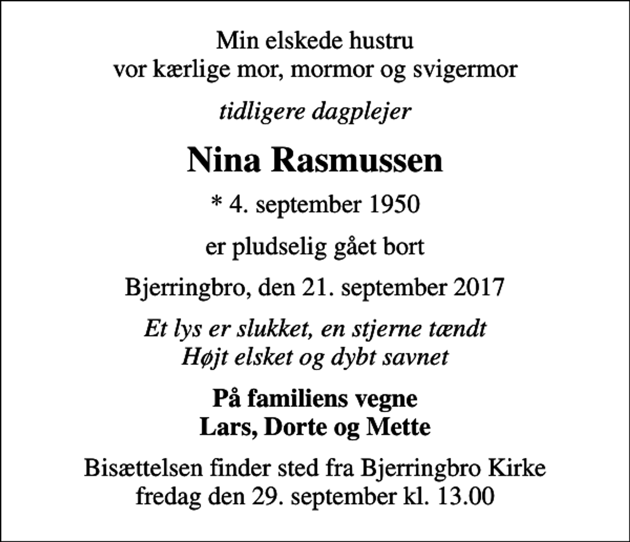 <p>Min elskede hustru vor kærlige mor, mormor og svigermor<br />tidligere dagplejer<br />Nina Rasmussen<br />* 4. september 1950<br />er pludselig gået bort<br />Bjerringbro, den 21. september 2017<br />Et lys er slukket, en stjerne tændt Højt elsket og dybt savnet<br />På familiens vegne Lars, Dorte og Mette<br />Bisættelsen finder sted fra Bjerringbro Kirke fredag den 29. september kl. 13.00</p>