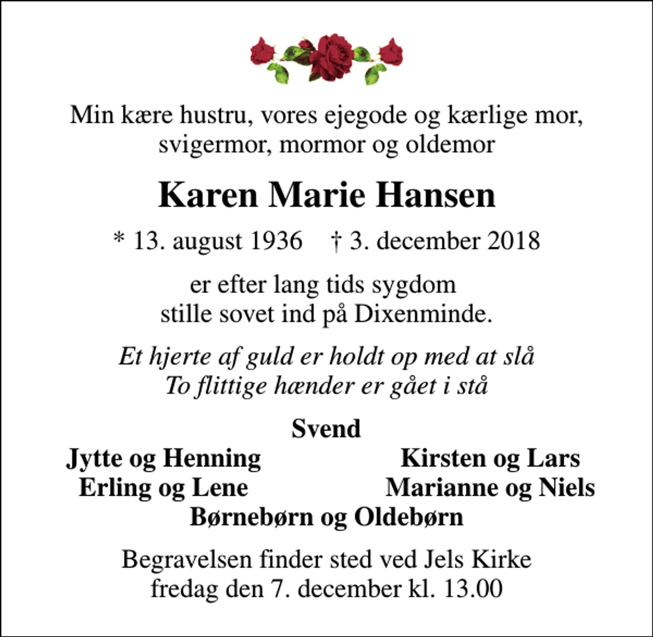 <p>Min kære hustru, vores ejegode og kærlige mor, svigermor, mormor og oldemor<br />Karen Marie Hansen<br />* 13. august 1936 ✝ 3. december 2018<br />er efter lang tids sygdom stille sovet ind på Dixenminde.<br />Et hjerte af guld er holdt op med at slå To flittige hænder er gået i stå<br />Svend<br />Jytte og Henning<br />Kirsten og Lars<br />Erling og Lene<br />Marianne og Niels<br />Begravelsen finder sted ved Jels Kirke fredag den 7. december kl. 13.00</p>