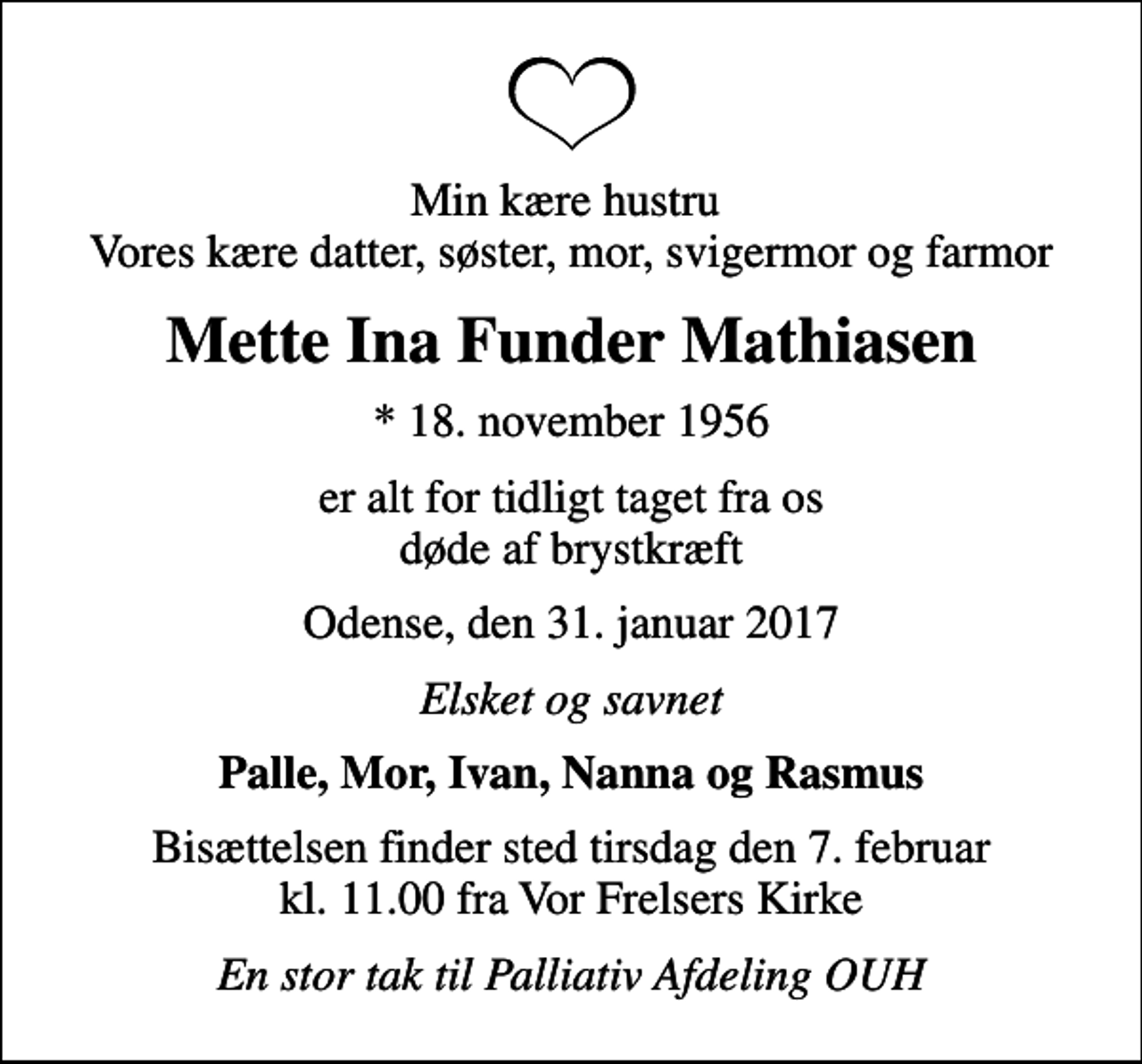 <p>Min kære hustru Vores kære datter, søster, mor, svigermor og farmor<br />Mette Ina Funder Mathiasen<br />* 18. november 1956<br />er alt for tidligt taget fra os døde af brystkræft<br />Odense, den 31. januar 2017<br />Elsket og savnet<br />Palle, Mor, Ivan, Nanna og Rasmus<br />Bisættelsen finder sted tirsdag den 7. februar kl. 11.00 fra Vor Frelsers Kirke<br />En stor tak til Palliativ Afdeling OUH</p>