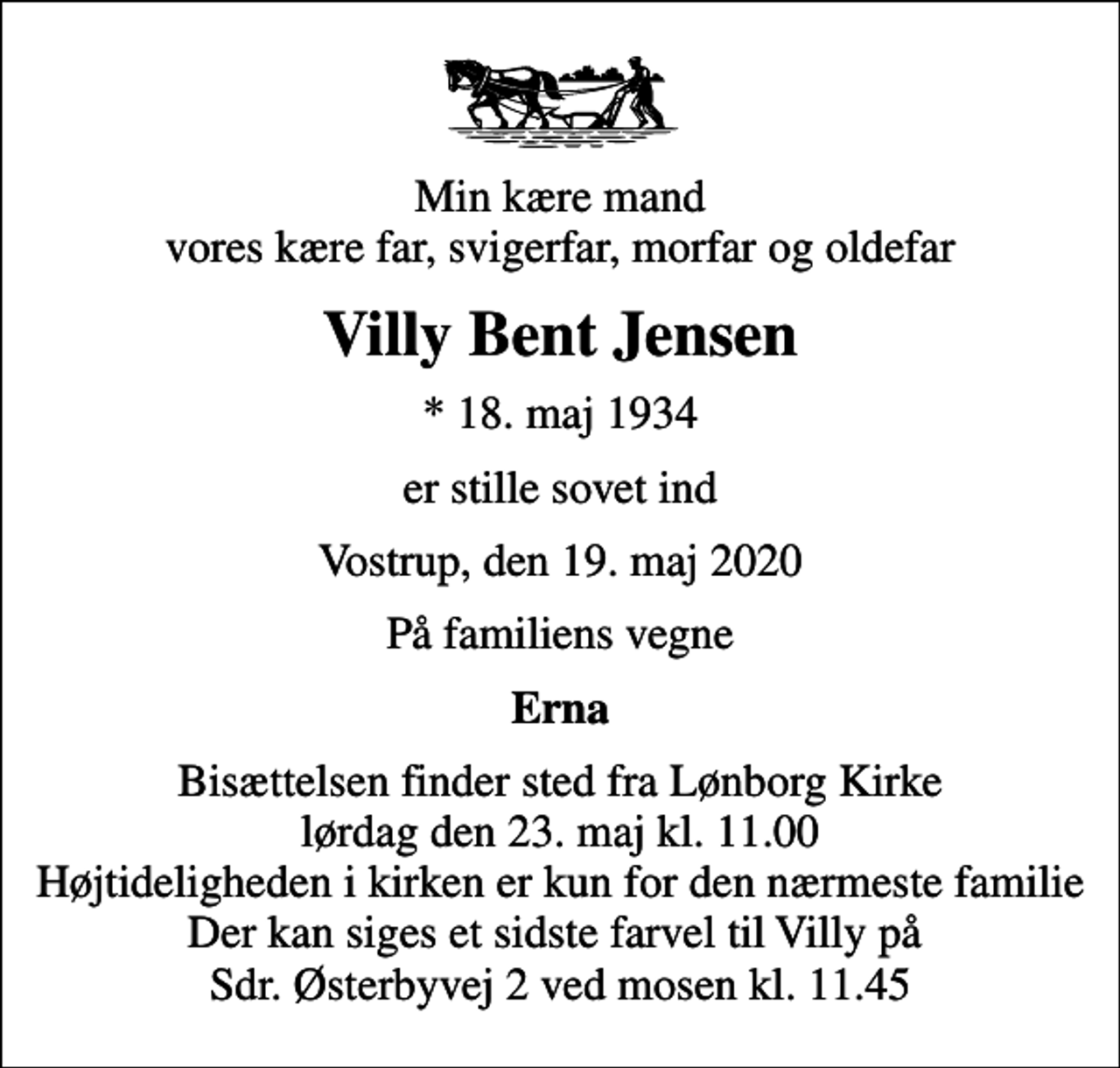 <p>Min kære mand vores kære far, svigerfar, morfar og oldefar<br />Villy Bent Jensen<br />* 18. maj 1934<br />er stille sovet ind<br />Vostrup, den 19. maj 2020<br />På familiens vegne<br />Erna<br />Bisættelsen finder sted fra Lønborg Kirke lørdag den 23. maj kl. 11.00 Højtideligheden i kirken er kun for den nærmeste familie Der kan siges et sidste farvel til Villy på Sdr. Østerbyvej 2 ved mosen kl. 11.45</p>