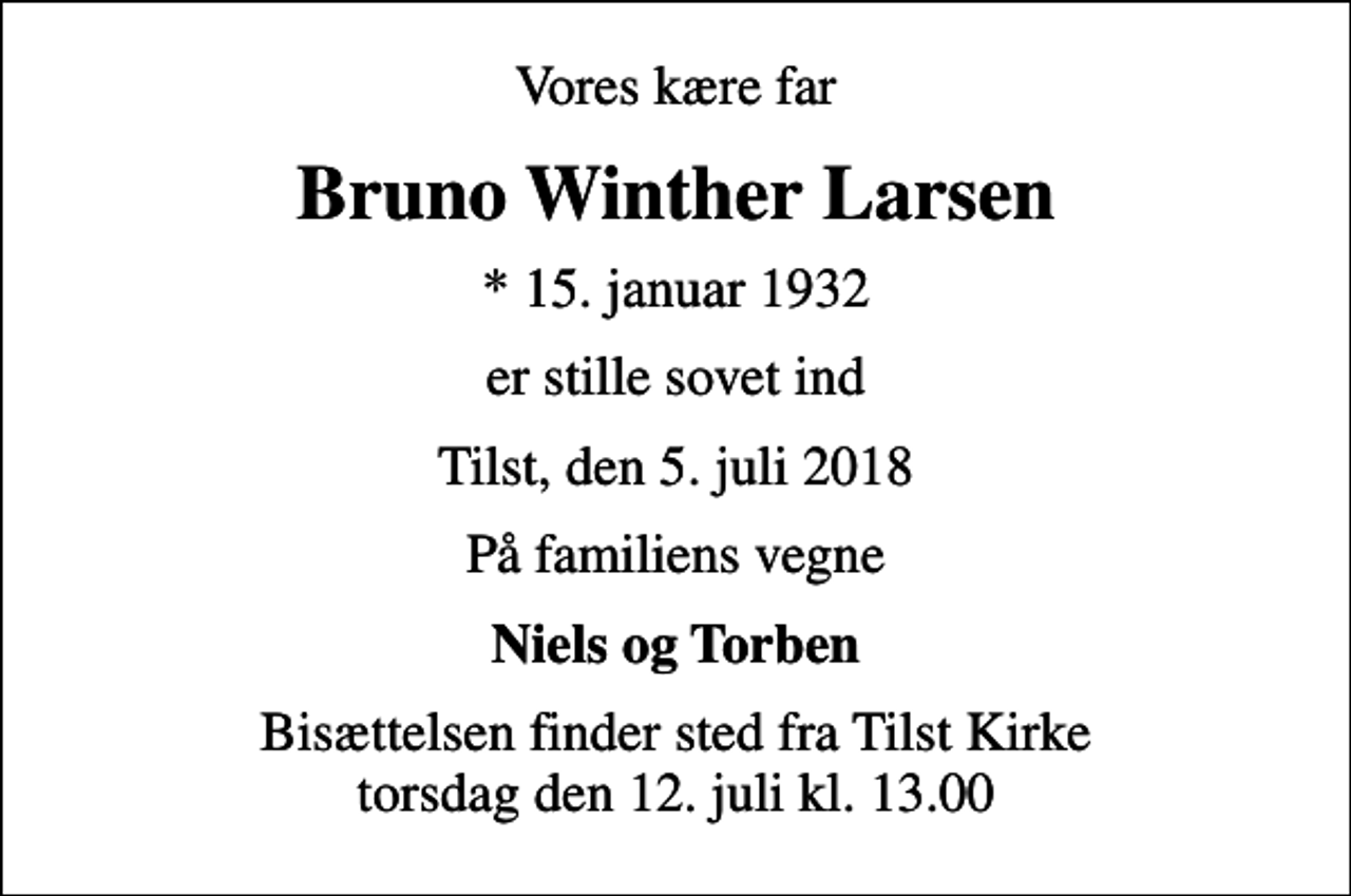 <p>Vores kære far<br />Bruno Winther Larsen<br />* 15. januar 1932<br />er stille sovet ind<br />Tilst, den 5. juli 2018<br />På familiens vegne<br />Niels og Torben<br />Bisættelsen finder sted fra Tilst Kirke torsdag den 12. juli kl. 13.00</p>
