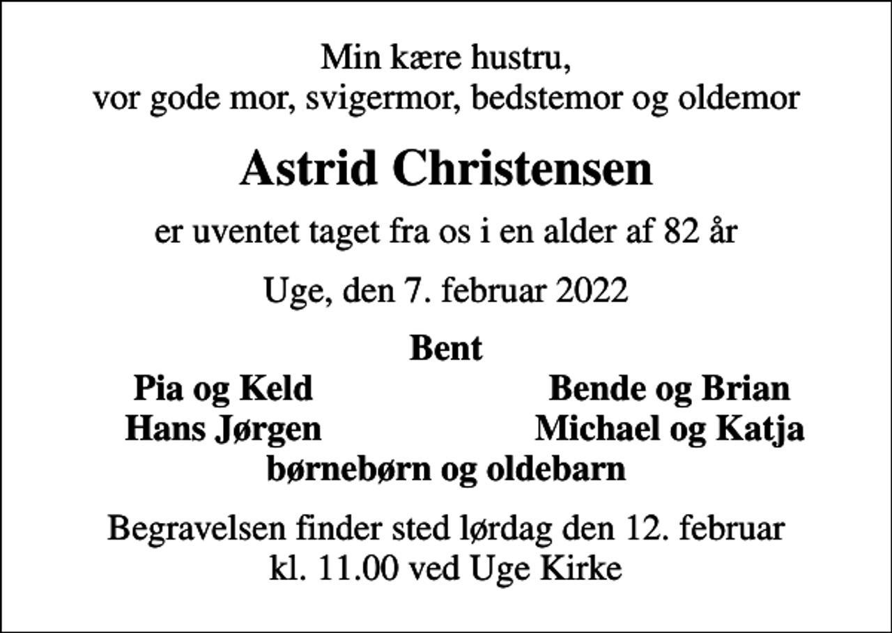 <p>Min kære hustru, vor gode mor, svigermor, bedstemor og oldemor<br />Astrid Christensen<br />er uventet taget fra os i en alder af 82 år<br />Uge, den 7. februar 2022<br />Bent<br />Pia og Keld<br />Bende og Brian<br />Hans Jørgen<br />Michael og Katja<br />Begravelsen finder sted lørdag den 12. februar kl. 11.00 ved Uge Kirke</p>