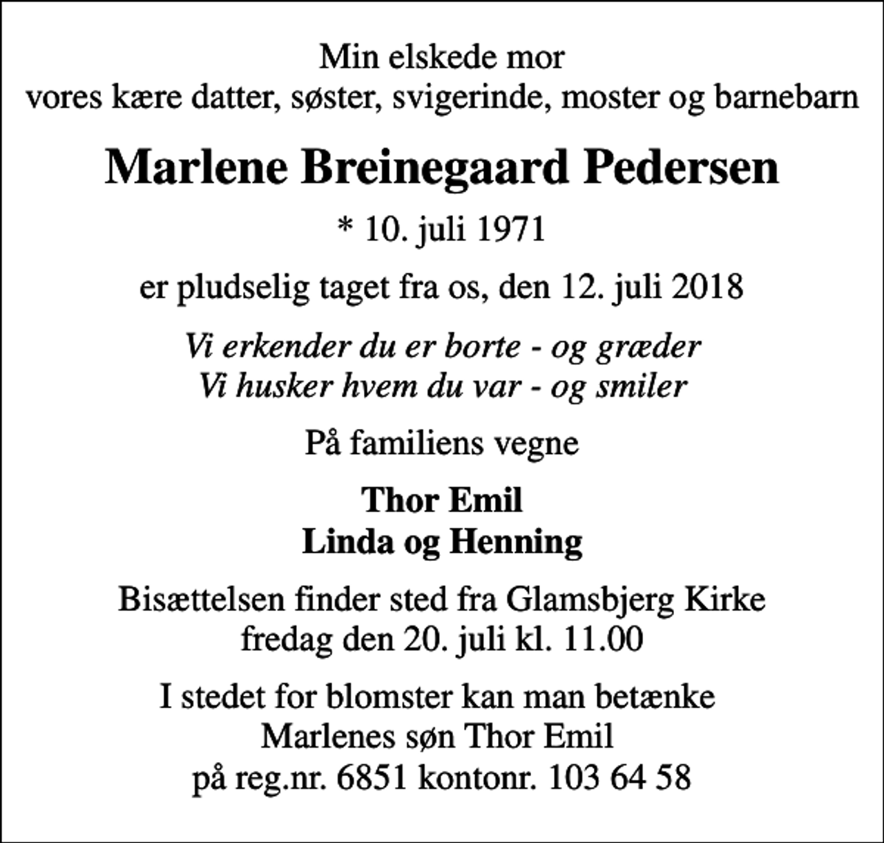 <p>Min elskede mor vores kære datter, søster, svigerinde, moster og barnebarn<br />Marlene Breinegaard Pedersen<br />* 10. juli 1971<br />er pludselig taget fra os, den 12. juli 2018<br />Vi erkender du er borte - og græder Vi husker hvem du var - og smiler<br />På familiens vegne<br />Thor Emil Linda og Henning<br />Bisættelsen finder sted fra Glamsbjerg Kirke fredag den 20. juli kl. 11.00<br />I stedet for blomster kan man betænke Marlenes søn Thor Emil på reg.nr. 6851 kontonr. 103 64 58</p>