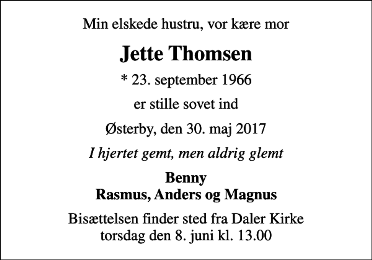 <p>Min elskede hustru, vor kære mor<br />Jette Thomsen<br />* 23. september 1966<br />er stille sovet ind<br />Østerby, den 30. maj 2017<br />I hjertet gemt, men aldrig glemt<br />Benny Rasmus, Anders og Magnus<br />Bisættelsen finder sted fra Daler Kirke torsdag den 8. juni kl. 13.00</p>