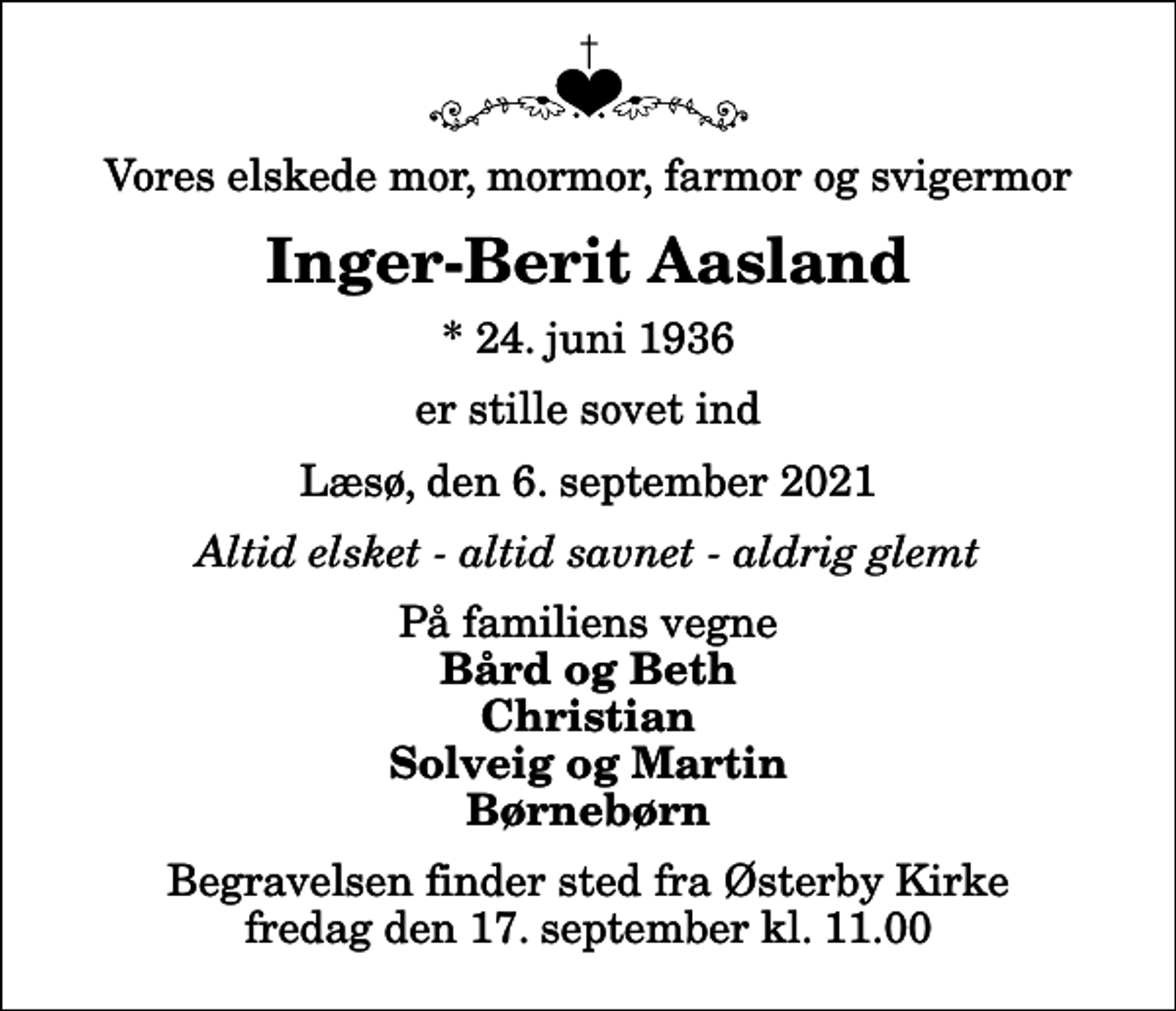 <p>Vores elskede mor, mormor, farmor og svigermor<br />Inger-Berit Aasland<br />* 24. juni 1936<br />er stille sovet ind<br />Læsø, den 6. september 2021<br />Altid elsket - altid savnet - aldrig glemt<br />På familiens vegne<br />Bård og Beth Christian Solveig og Martin Børnebørn<br />Begravelsen finder sted fra Østerby Kirke fredag den 17. september kl. 11.00</p>