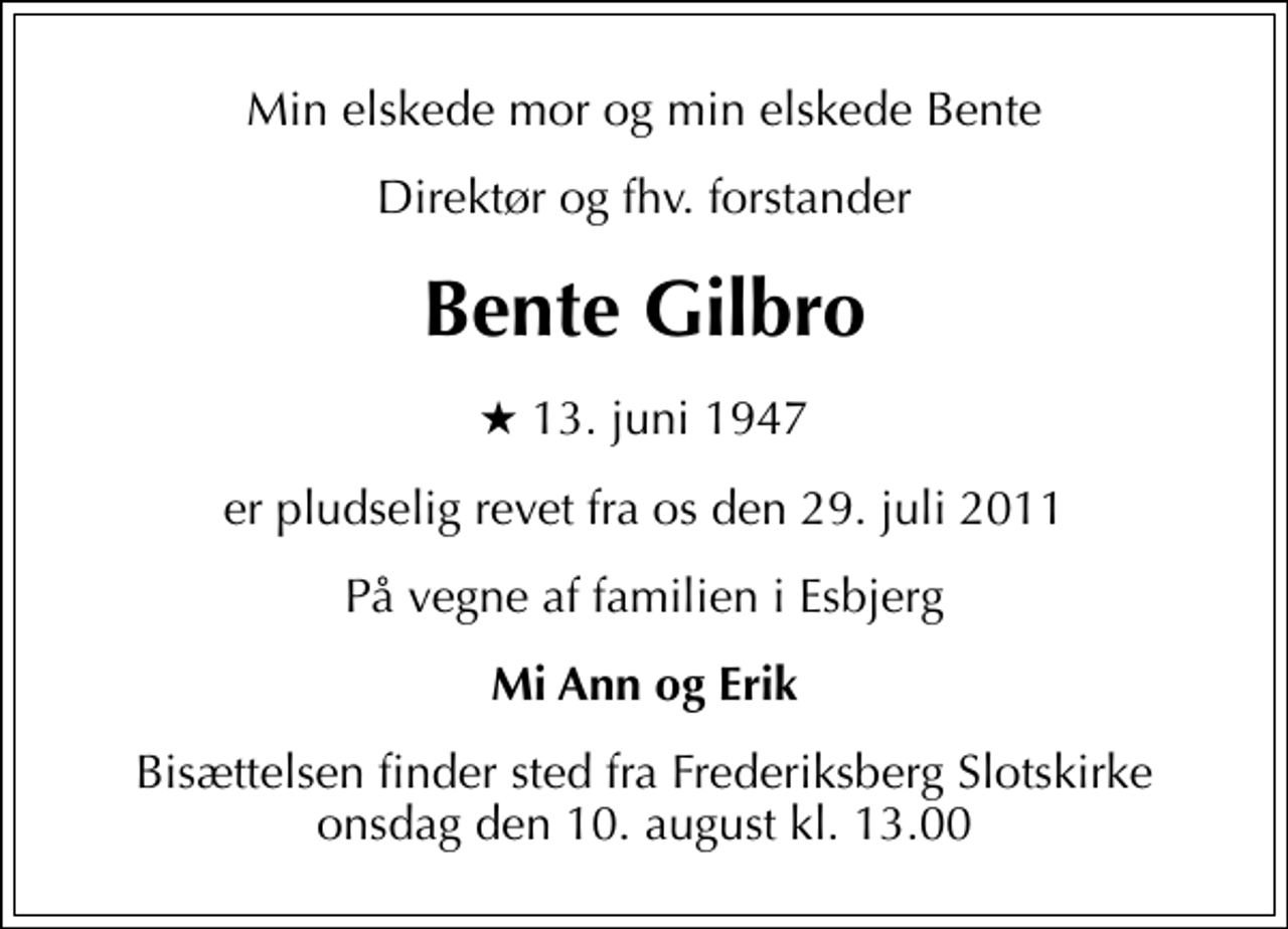 <p>Min elskede mor og min elskede Bente<br />Direktør og fhv. forstander<br />Bente Gilbro<br />* 13. juni 1947<br />er pludselig revet fra os den 29. juli 2011<br />På vegne af familien i Esbjerg<br />Mi Ann og Erik<br />Bisættelsen finder sted fra Frederiksberg Slotskirke onsdag den 10. august kl. 13.00</p>