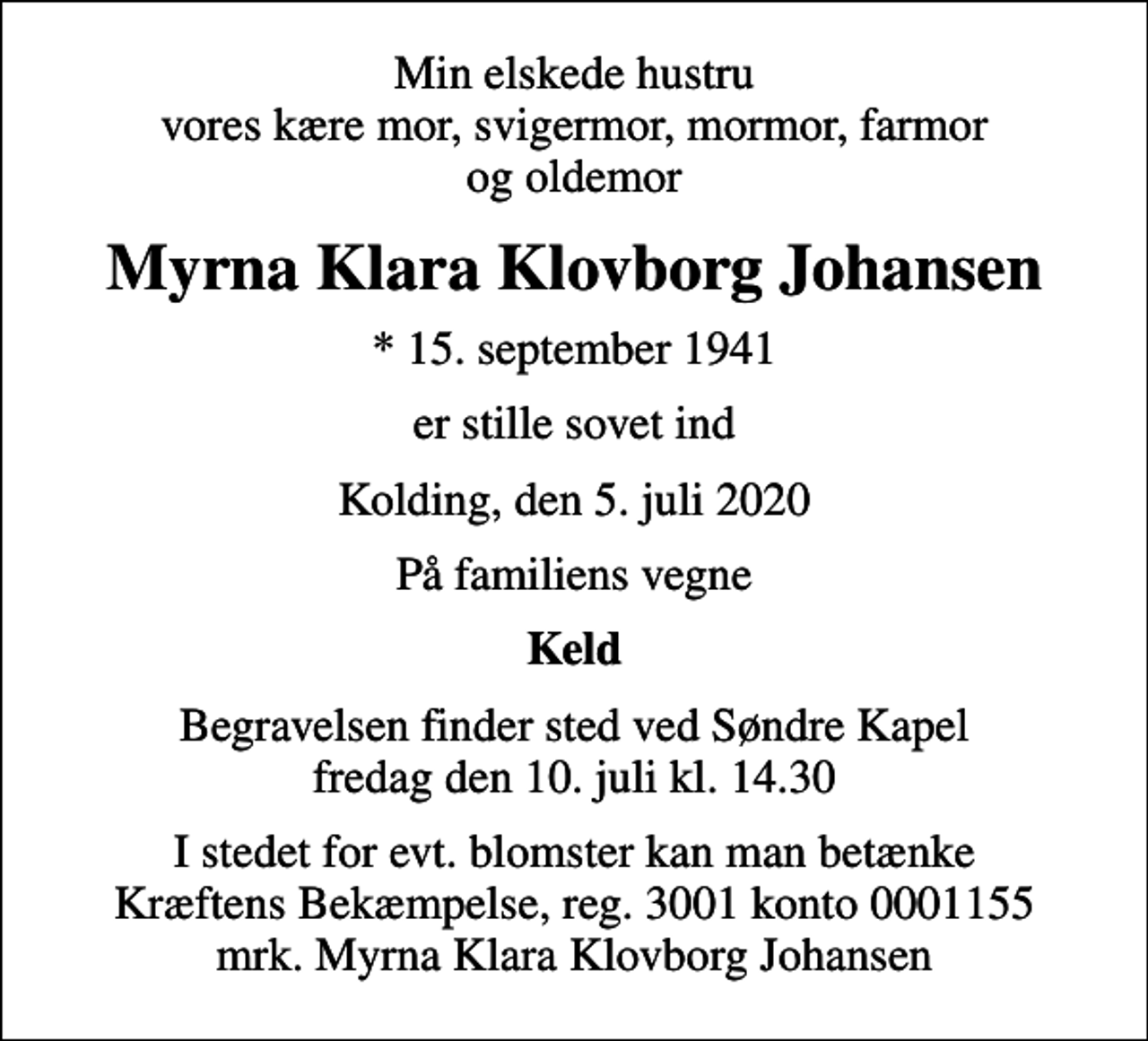 <p>Min elskede hustru vores kære mor, svigermor, mormor, farmor og oldemor<br />Myrna Klara Klovborg Johansen<br />* 15. september 1941<br />er stille sovet ind<br />Kolding, den 5. juli 2020<br />På familiens vegne<br />Keld<br />Begravelsen finder sted ved Søndre Kapel fredag den 10. juli kl. 14.30<br />I stedet for evt. blomster kan man betænke<br />Kræftens Bekæmpelse reg.3001konto0001155mrk. Myrna Klara Klovborg<br />Johansen</p>
