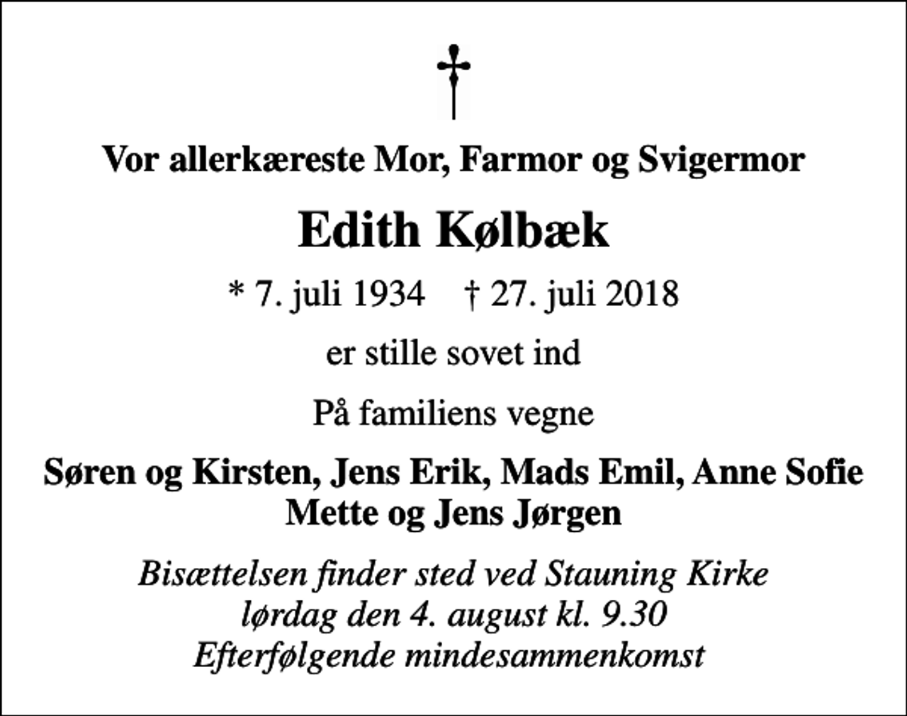<p>Vor allerkæreste Mor, Farmor og Svigermor<br />Edith Kølbæk<br />* 7. juli 1934 ✝ 27. juli 2018<br />er stille sovet ind<br />På familiens vegne<br />Søren og Kirsten, Jens Erik, Mads Emil, Anne Sofie Mette og Jens Jørgen<br />Bisættelsen finder sted ved Stauning Kirke lørdag den 4. august kl. 9.30 Efterfølgende mindesammenkomst</p>