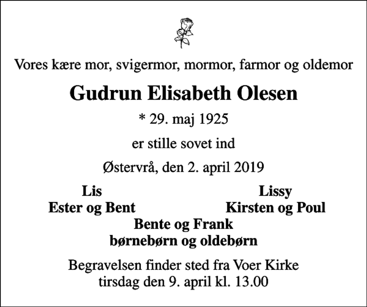 <p>Vores kære mor, svigermor, mormor, farmor og oldemor<br />Gudrun Elisabeth Olesen<br />* 29. maj 1925<br />er stille sovet ind<br />Østervrå, den 2. april 2019<br />Lis<br />Lissy<br />Ester og Bent<br />Kirsten og Poul<br />Begravelsen finder sted fra Voer Kirke tirsdag den 9. april kl. 13.00</p>
